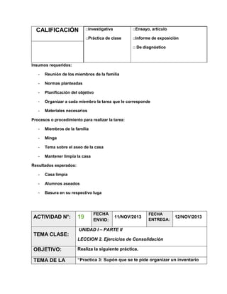□Investigativa

□Ensayo, artículo

□Práctica de clase

CALIFICACIÓN

□Informe de exposición
□ De diagnóstico

Insumos requeridos:
-

Reunión de los miembros de la familia

-

Normas planteadas

-

Planificación del objetivo

-

Organizar a cada miembro la tarea que le corresponde

-

Materiales necesarios

Procesos o procedimiento para realizar la tarea:
-

Miembros de la familia

-

Minga

-

Tema sobre el aseo de la casa

-

Mantener limpia la casa

Resultados esperados:
-

Casa limpia

-

Alumnos aseados

-

Basura en su respectivo luga

ACTIVIDAD N°:

19

FECHA
ENVIO:

11/NOV/2013

FECHA
ENTREGA:

12/NOV/2013

UNIDAD I – PARTE II

TEMA CLASE:
LECCION 2. Ejercicios de Consolidación

OBJETIVO:

Realiza la siguiente práctica.

TEMA DE LA

“Practica 3: Supón que se te pide organizar un inventario

 
