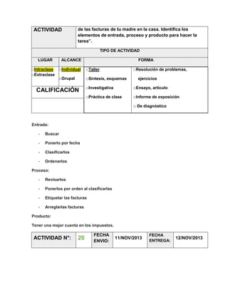 ACTIVIDAD

de las facturas de tu madre en la casa. Identifica los
elementos de entrada, proceso y producto para hacer la
tarea”.
TIPO DE ACTIVIDAD

LUGAR
□Intraclase
□Extraclase

ALCANCE

FORMA

□Individual

□Taller

□Grupal

□Síntesis, esquemas

□Resolución de problemas,
ejercicios

□Investigativa

□Ensayo, artículo

□Práctica de clase

CALIFICACIÓN

□Informe de exposición
□ De diagnóstico

Entrada:
-

Buscar

-

Ponerlo por fecha

-

Clasificarlos

-

Ordenarlos

Proceso:
-

Revisarlos

-

Ponerlos por orden al clasificarlas

-

Etiquetar las facturas

-

Arreglarlas facturas

Producto:
Tener una mejor cuenta en los impuestos.

ACTIVIDAD N°:

20

FECHA
ENVIO:

11/NOV/2013

FECHA
ENTREGA:

12/NOV/2013

 