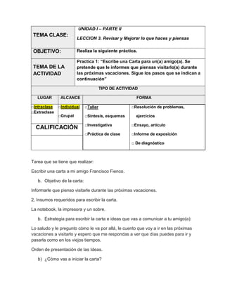 UNIDAD I – PARTE II

TEMA CLASE:

LECCION 3. Revisar y Mejorar lo que haces y piensas

OBJETIVO:

Realiza la siguiente práctica.

TEMA DE LA
ACTIVIDAD

Practica 1: “Escribe una Carta para un(a) amigo(a). Se
pretende que le informes que piensas visitarlo(a) durante
las próximas vacaciones. Sigue los pasos que se indican a
continuación”
TIPO DE ACTIVIDAD

LUGAR
□Intraclase
□Extraclase

ALCANCE

FORMA

□Individual

□Taller

□Grupal

□Síntesis, esquemas

□Resolución de problemas,
ejercicios

□Investigativa

□Ensayo, artículo

□Práctica de clase

CALIFICACIÓN

□Informe de exposición
□ De diagnóstico

Tarea que se tiene que realizar:
Escribir una carta a mi amigo Francisco Fienco.
b. Objetivo de la carta:
Informarle que pienso visitarle durante las próximas vacaciones.
2. Insumos requeridos para escribir la carta.
La notebook, la impresora y un sobre.
b. Estrategia para escribir la carta e ideas que vas a comunicar a tu amigo(a):
Lo saludo y le pregunto cómo le va por allá, le cuento que voy a ir en las próximas
vacaciones a visitarlo y espero que me respondas a ver que días puedes para ir y
pasarla como en los viejos tiempos.
Orden de presentación de las Ideas.
b) ¿Cómo vas a iniciar la carta?

 