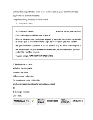Saludándolo preguntándole cómo le va, como ha estado y que tal la Universidad.
b) ¿Cómo vas a concluir la carta?
Despidiéndome y poniendo mi firma al final.
5. Texto de la Carta:

Sr. Francisco Fienco.

Machala, 16 de julio del 2013.

Cdla. Padre Aguirre-Miraflores “Cuenca”.
Hola mi pana del ama como te va, espero q´ estés bn, te escribía para darte
la noticia que la próxima semana salgo de vacaciones y te iré a visitar.
Me gustaría saber si pudiera ir, o si tú podrías o q´ día seria cómodo para ti.
Me despido con un gran abrazo desde Machala, te deseo lo mejor y éxitos
en tu vida y cuídate mucho.
Tu gran amigo JUAN ABARCA CALDERON.

5. Revisión de la carta:
a) Faltas de ortografía.
q´- que, bn- bien.
b) Errores de redacción.
No tengo errores de redacción.
c) ¿Comunicaste las ideas tal como las querías?
Si
6. Corregir errores:
Que- bien.

ACTIVIDAD N°:

21

FECHA
ENVIO:

11/NOV/2013

FECHA
ENTREGA:

12/NOV/2013

 