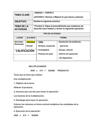 UNIDAD I – PARTE II

TEMA CLASE:
LECCION 3. Revisar y Mejorar lo que haces y piensas

OBJETIVO:

Realiza la siguiente práctica.

TEMA DE LA
ACTIVIDAD

“Practica 2: Sigue el procedimiento que acabamos de
describir para realizar y revisar la siguiente operación.
TIPO DE ACTIVIDAD

LUGAR

ALCANCE

□Intraclase
□Extraclase

FORMA

□Individual

□Taller

□Grupal

□Síntesis, esquemas

□Resolución de problemas,
ejercicios

□Investigativa

□Ensayo, artículo

□Práctica de clase

CALIFICACIÓN

□Informe de exposición
□ De diagnóstico

MULTIPLICANDOS
3840 x

215 =

825600

PRODUCTO

Tarea que se tiene que realizar:
Una multiplicación
1. Objetivo de la tarea:
Obtener el producto.
2. Insumos que nos dan para hacer la operación:
Los factores de la multiplicación.
3. Estrategia para hacer la operación:
Colocar los números en forma vertical multiplicar las cantidades de la
operación.
4. Ejecución de la operación:
3840 x

215 =

825600

 