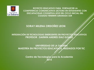 ROYECTO EDUCATIVO PARA FORTALECER LA
COMPETENCIA COMUNICATIVA LECTORA EN ESTUDIANTES CON
DISCAPACIDAD COGNITIVA LEVE DEL CICLO INICIAL DEL
COLEGIO TENERIFE GRANADA SUR
SORAY MILENA ORDOÑEZ LEON
INTEGRACIÓN DE TECNOLOGIAS EMERGENTES EN PROYECTOS EDUCATIVOS
PROFESOR : DARWIN ANDRES DIAZ GOMEZ
UNIVERSIDAD DE LA SABANA
MAESTRÍA EN PROYECTOS EDUCATIVOS MEDIADOS POR TIC
Centro de Tecnologías para la Academia
2015
 