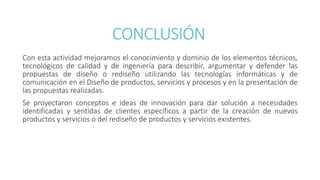 CONCLUSIÓN
Con esta actividad mejoramos el conocimiento y dominio de los elementos técnicos,
tecnológicos de calidad y de ingeniería para describir, argumentar y defender las
propuestas de diseño o rediseño utilizando las tecnologías informáticas y de
comunicación en el Diseño de productos, servicios y procesos y en la presentación de
las propuestas realizadas.
Se proyectaron conceptos e ideas de innovación para dar solución a necesidades
identificadas y sentidas de clientes específicos a partir de la creación de nuevos
productos y servicios o del rediseño de productos y servicios existentes.
 