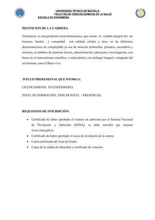 UNIVERSIDAD TÉCNICA DE MACHALA
FACULTAD DE CIENCIAS QUIMICAS DE LA SALUD
ESCUELA DE ENFERMERÍA

DEFINICION DE LA CARRERA
Enfermería es una profesión socio-humanística, que asume el cuidado integral del ser
humano, familia

y comunidad

con calidad, calidez y ética, en las diferentes

denominaciones de complejidad ya sea de atención primordial, primaria, secundaria y
terciaria, en ámbitos de atención directa, administración, educación e investigación, con
bases en el conocimiento científico, e intercultural, con enfoque integral e integrado del
ser humano, para el Buen vivir.

TITULO PROFESIONAL QUE OTORGA:
LICENCIADO/DA EN ENFERMERIA
NIVEL DE FORMACIÓN: TERCER NIVEL – PRESENCIAL

REQUISITOS DE INSCRIPCIÓN:
Certificado de haber aprobado el examen de admisión por el Sistema Nacional
de Nivelación y Admisión (SNNA), se debe inscribir por internet
www.snna.gob.ec
Certificado de haber aprobado el curso de nivelación de la carrera
Copia certificada del Acta de Grado.
Copia de la cédula de identidad y certificado de votación.

 