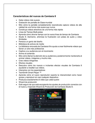 Características del nuevas de Camtasia 8
• Gabe videos más suaves
• Grabación de pantalla de Clase-mundial
• Mire cómo la pantalla completamente reconstruida captura videos de alta
calidad de una forma más suave que nunca.
• Construya videos atractivos de una forma más rápida
• Línea de Tiempo Multi-pistas
• Aprenda cómo ahorrar tiempo con la nueva línea de tiempo de Camtasia
• Studio 8. Asimismo, ahórrese la frustración con pistas de audio y video
ilimitadas.
• Parezca un genio del diseño
• Biblioteca de activos de media
• La biblioteca renovada de Camtasia 8 le ayuda a crear fácilmente videos que
tienen un aire más profesional.
• Captive a su audiencia con el movimiento
• Anime el contenido
• Mire cómo llamar la atención de su audiencia y posteriormente mantenerla al
animar videos, imágenes y mucho más.
• Cree videos intrigantes
• Efectos visuales
• Descubra cómo los nuevos e incitantes efectos visuales de Camtasia 8
ayudarán a resaltar sus videos.
• Interactúe con los espectadores
• TechSmith Smart Player ™
• Aprenda cómo el nuevo reproductor soporta la interactividad como hacer
quizas y reproducir en casi cualquier dispositivo.
• Produzca exactamente el video que usted quiere
• Wizard de producción
• Esté seguro de que está escogiendo los ajustes de producción correctos con
el nuevo y mejorado Wizard de Producción de Camtasia Studio 8.
 