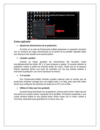 Como aplicarlo
• Ajusta las dimensiones de la grabación.
Al entrar en la web de Screencast-o-Matic aparecerá un pequeño recuadro
con un contorno de rayas discontinúas en el centro de la pantalla. Ajústalo hasta
que abarque todo aquello que quieres grabar.
• Lánzate a grabar
Cuando ya hayas ajustado las dimensiones del recuadro, pulsa
simultáneamente las teclas 'Alt' y 'p' para empezar a grabar. Si quieres detener la
grabación vuelve a pulsar las mismas teclas de nuevo. Fíjate que en la esquina
inferior izquierda tienes una serie de controles con los que podrás detener y
reanudar la grabación, así como reproducir la misma.
• Y el sonido
Con Screencast-o-Matic también puedes capturar todo el sonido que se
produzcan mientras navegas por una página web o un blog, pero para ello antes
tienes que configurar las opciones de audio en tu PC o en tu Mac.
• Utiliza el vídeo que has grabado
Cuando hayas terminado con la grabación, pincha sobre 'done', botón que se
encuentra en la parte inferior izquierda de la pantalla. Al hacerlo accederás a una
nueva ventana desde la que podrás hacer varias cosas con tu vídeo: subirlo a
YouTube, exportarlo para guardarlo en tu disco duro, etc.
 