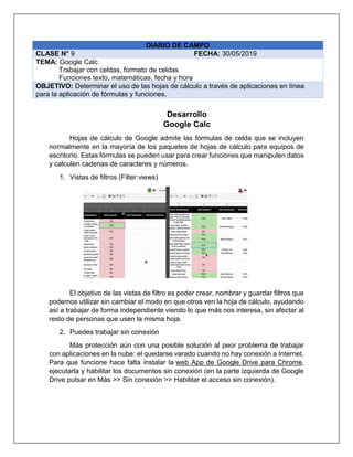 DIARIO DE CAMPO
CLASE N° 9 FECHA: 30/05/2019
TEMA: Google Calc
Trabajar con celdas, formato de celdas
Funciones texto, matemáticas, fecha y hora
OBJETIVO: Determinar el uso de las hojas de cálculo a través de aplicaciones en línea
para la aplicación de fórmulas y funciones.
Desarrollo
Google Calc
Hojas de cálculo de Google admite las fórmulas de celda que se incluyen
normalmente en la mayoría de los paquetes de hojas de cálculo para equipos de
escritorio. Estas fórmulas se pueden usar para crear funciones que manipulen datos
y calculen cadenas de caracteres y números.
1. Vistas de filtros (Filter views)
El objetivo de las vistas de filtro es poder crear, nombrar y guardar filtros que
podemos utilizar sin cambiar el modo en que otros ven la hoja de cálculo, ayudando
así a trabajar de forma independiente viendo lo que más nos interesa, sin afectar al
resto de personas que usen la misma hoja.
2. Puedes trabajar sin conexión
Más protección aún con una posible solución al peor problema de trabajar
con aplicaciones en la nube: el quedarse varado cuando no hay conexión a Internet.
Para que funcione hace falta instalar la web App de Google Drive para Chrome,
ejecutarla y habilitar los documentos sin conexión (en la parte izquierda de Google
Drive pulsar en Más >> Sin conexión >> Habilitar el acceso sin conexión).
 