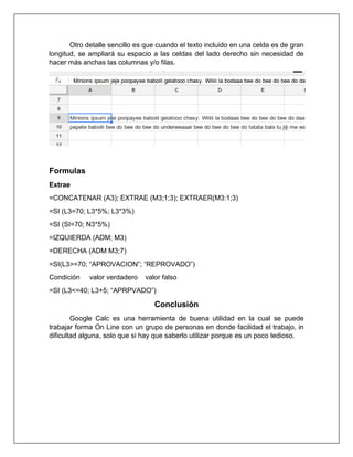 Otro detalle sencillo es que cuando el texto incluido en una celda es de gran
longitud, se ampliará su espacio a las celdas del lado derecho sin necesidad de
hacer más anchas las columnas y/o filas.
Formulas
Extrae
=CONCATENAR (A3); EXTRAE (M3;1;3); EXTRAER(M3:1;3)
=SI (L3=70; L3*5%; L3*3%)
=SI (SI=70; N3*5%)
=IZQUIERDA (ADM; M3)
=DERECHA (ADM M3;7)
=SI(L3>=70; “APROVACION”; “REPROVADO”)
Condición valor verdadero valor falso
=SI (L3<=40; L3+5; “APRPVADO”)
Conclusión
Google Calc es una herramienta de buena utilidad en la cual se puede
trabajar forma On Line con un grupo de personas en donde facilidad el trabajo, in
dificultad alguna, solo que si hay que saberlo utilizar porque es un poco tedioso.
 