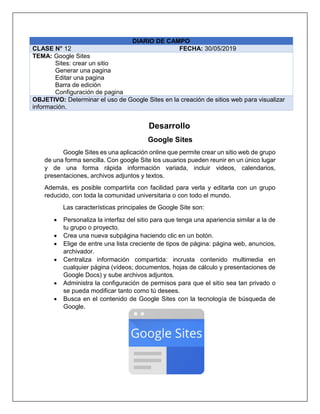 DIARIO DE CAMPO
CLASE N° 12 FECHA: 30/05/2019
TEMA: Google Sites
Sites: crear un sitio
Generar una pagina
Editar una pagina
Barra de edición
Configuración de pagina
OBJETIVO: Determinar el uso de Google Sites en la creación de sitios web para visualizar
información.
Desarrollo
Google Sites
Google Sites es una aplicación online que permite crear un sitio web de grupo
de una forma sencilla. Con google Site los usuarios pueden reunir en un único lugar
y de una forma rápida información variada, incluir videos, calendarios,
presentaciones, archivos adjuntos y textos.
Además, es posible compartirla con facilidad para verla y editarla con un grupo
reducido, con toda la comunidad universitaria o con todo el mundo.
Las características principales de Google Site son:
• Personaliza la interfaz del sitio para que tenga una apariencia similar a la de
tu grupo o proyecto.
• Crea una nueva subpágina haciendo clic en un botón.
• Elige de entre una lista creciente de tipos de página: página web, anuncios,
archivador.
• Centraliza información compartida: incrusta contenido multimedia en
cualquier página (vídeos; documentos, hojas de cálculo y presentaciones de
Google Docs) y sube archivos adjuntos.
• Administra la configuración de permisos para que el sitio sea tan privado o
se pueda modificar tanto como tú desees.
• Busca en el contenido de Google Sites con la tecnología de búsqueda de
Google.
 