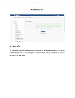 ACTIVIDAD Nº3
DESRIPCIÒN:
Se elaboró un video tutorial sobre como ingresar al drive paso a paso, en donde se
detalla cómo crear una nueva carpeta, ponerlo nombre, color y subir archivos al drive
de una forma adecuada.
 