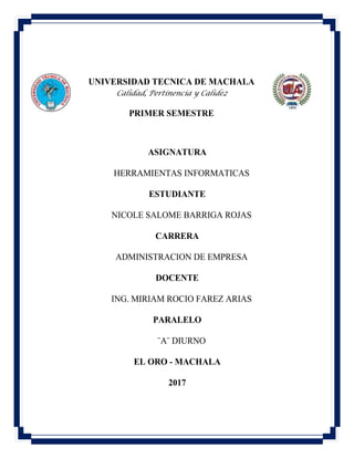 UNIVERSIDAD TECNICA DE MACHALA
Calidad, Pertinencia y Calidez
PRIMER SEMESTRE
ASIGNATURA
HERRAMIENTAS INFORMATICAS
ESTUDIANTE
NICOLE SALOME BARRIGA ROJAS
CARRERA
ADMINISTRACION DE EMPRESA
DOCENTE
ING. MIRIAM ROCIO FAREZ ARIAS
PARALELO
¨A¨ DIURNO
EL ORO - MACHALA
2017
 