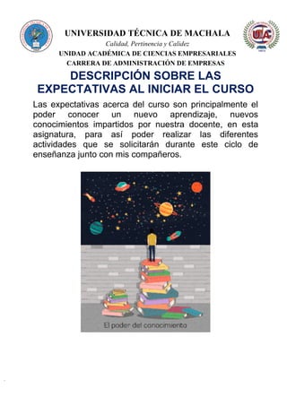 UNIVERSIDAD TÉCNICA DE MACHALA
Calidad, Pertinencia y Calidez
UNIDAD ACADÉMICA DE CIENCIAS EMPRESARIALES
CARRERA DE ADMINISTRACIÓN DE EMPRESAS
DESCRIPCIÓN SOBRE LAS
EXPECTATIVAS AL INICIAR EL CURSO
Las expectativas acerca del curso son principalmente el
poder conocer un nuevo aprendizaje, nuevos
conocimientos impartidos por nuestra docente, en esta
asignatura, para así poder realizar las diferentes
actividades que se solicitarán durante este ciclo de
enseñanza junto con mis compañeros.
 