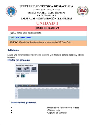 UNIVERSIDAD TÉCNICA DE MACHALA
Calidad, Pertinencia y Calidez
UNIDAD ACADÉMICA DE CIENCIAS
EMPRESARIALES
CARRERA DE ADMINISTRACIÓN DE EMPRESAS
UNIDAD 1
DIARIO DE CLASE N°1
FECHA: Martes, 09 de Octubre del 2018.
TEMA: AVS Video Editor.
OBJETIVO: Caracterizar los elementos de la herramienta AVS Video Editor.
Definición.
Es una una herramienta completamente funcional y de fácil uso para la creación y edición
de videos.
Interfaz del programa.
·
Características generales.
● Importación de archivos o videos.
● Cámara web.
● Captura de pantalla.
 