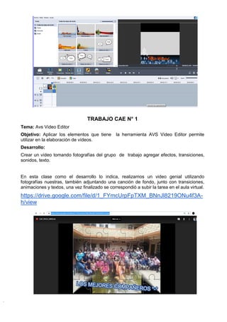 TRABAJO CAE N° 1
Tema: Avs Video Editor
Objetivo: Aplicar los elementos que tiene la herramienta AVS Video Editor permite
utilizar en la elaboración de vídeos.
Desarrollo:
Crear un vídeo tomando fotografías del grupo de trabajo agregar efectos, transiciones,
sonidos, texto.
En esta clase como el desarrollo lo indica, realizamos un video genial utilizando
fotografías nuestras, también adjuntando una canción de fondo, junto con transiciones,
animaciones y textos, una vez finalizado se correspondió a subir la tarea en el aula virtual.
https://drive.google.com/file/d/1_FYmcUrpFpTXM_BNnJl8219ONu4f3A-
h/view
 