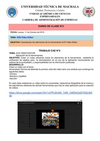 UNIVERSIDAD TÉCNICA DE MACHALA
Calidad, Pertinencia y Calidez
UNIDAD ACADÉMICA DE CIENCIAS
EMPRESARIALES
CARRERA DE ADMINISTRACIÓN DE EMPRESAS
DIARIO DE CLASE N°2
FECHA: Jueves, 11 de Octubre del 2018.
TEMA: AVS Video Editor.
OBJETIVO: Caracterizar los elementos de la herramienta AVS Video Editor.
TRABAJO CAE N°2
TEMA: AVS VÍDEO EDITOR
Aplicación de la Herramientas
OBJETIVO: Crear un vídeo utilizando todos los elementos de la herramienta mediante la
unificación de objetos para la demostración en el uso de la aplicación reconociendo los
valores de la puntualidad, y responsabilidad con la información publicada.
DESARROLLO:
Crear un vídeo con el tema
Universidad Técnica de Machala la primera vista del vídeo será una carátula que contenga los
siguientes datos:
-Carrera
-Nombre y Apellido
-Sección
En esta clase realizamos un video sobre la universidad, capturamos fotografías de la misma y
las adjuntamos utilizando las demás herramientas que hay en esta aplicación para la creación
de videos.
https://drive.google.com/open?id=1vt7PnZm8X_1dW_I34D0rZaZI10QL6W
dp
 