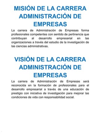 MISIÓN DE LA CARRERA
ADMINISTRACIÓN DE
EMPRESAS
La carrera de Administración de Empresas forma
profesionales competentes con sentido de pertinencia que
contribuyan al desarrollo empresarial en las
organizaciones a través del estudio de la investigación de
las ciencias administrativas.
VISIÓN DE LA CARRERA
ADMINISTRACIÓN DE
EMPRESAS
La carrera de Administración de Empresas será
reconocida en la formación de profesionales para el
desarrollo empresarial a través de una educación de
prestigio con iniciativa de investigación para mejorar las
condiciones de vida con responsabilidad social.
 