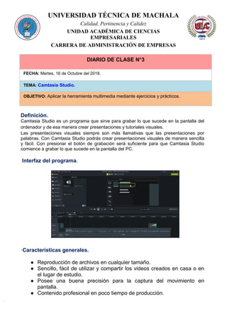 UNIVERSIDAD TÉCNICA DE MACHALA
Calidad, Pertinencia y Calidez
UNIDAD ACADÉMICA DE CIENCIAS
EMPRESARIALES
CARRERA DE ADMINISTRACIÓN DE EMPRESAS
DIARIO DE CLASE N°3
FECHA: Martes, 16 de Octubre del 2018.
TEMA: Camtasia Studio.
OBJETIVO: Aplicar la herramienta multimedia mediante ejercicios y prácticos.
Definición.
Camtasia Studio es un programa que sirve para grabar lo que sucede en la pantalla del
ordenador y de esa manera crear presentaciones y tutoriales visuales.
Las presentaciones visuales siempre son más llamativas que las presentaciones por
palabras. Con Camtasia Studio podrás crear presentaciones visuales de manera sencilla
y fácil. Con presionar el botón de grabación será suficiente para que Camtasia Studio
comience a grabar lo que sucede en la pantalla del PC.
Interfaz del programa.
·Características generales.
● Reproducción de archivos en cualquier tamaño.
● Sencillo, fácil de utilizar y compartir los videos creados en casa o en
el lugar de estudio.
● Posee una buena precisión para la captura del movimiento en
pantalla.
● Contenido profesional en poco tiempo de producción.
 