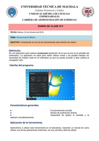 UNIVERSIDAD TÉCNICA DE MACHALA
Calidad, Pertinencia y Calidez
UNIDAD ACADÉMICA DE CIENCIAS
EMPRESARIALES
CARRERA DE ADMINISTRACIÓN DE EMPRESAS
DIARIO DE CLASE N°4
FECHA: Martes, 23 de Octubre del 2018.
TEMA: Screencast-O-Matic.
OBJETIVO: Caracterizar el uso de las herramientas para edición de videos.
Definición.
Es una aplicación para realizar screencast (grabación de lo que ocurre en la pantalla del
ordenador). La aplicación es ideal para hacer vídeos cortos y es posible trabajar sin
necesidad de instalar nada en el ordenador ya que se puede acceder a ésta usando el
navegador web.
Interfaz del programa.
Características generales.
● Funcionamiento sencillo.
● Opción de publicación directa.
● Capacidad de grabar la pantalla y la
webcam simultáneamente.
Aplicación de la herramienta.
Aprendimos a utilizar esta herramienta en el laboratorio, haciendo un tutorial de como
utilizar una de las aplicaciones anteriores, es muy sencilla y fácil de utilizar.
 