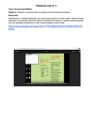 TRABAJO CAE N° 5
Tema: Screencast-O-Matic.
Objetivo: Realizar un tutorial sobre el manejo de la herramienta camtasia.
Desarrollo:
Realizamos un tutorial explicando una de las aplicaciones ya antes vistas, utilizamos esta
aplicación muy sencilla y fácil de utilizar al momento de capturar y grabar nuestra pantalla,
una vez realizado procedimos a subir nuestro trabajo al aula virtual.
https://drive.google.com/open?id=1TFDTgBezHxsXm13qEXbrAG5IVZT
almyL
 