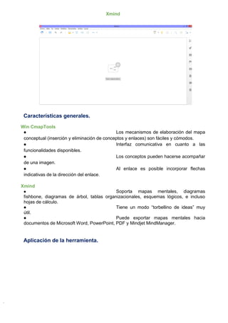 Xmind
Características generales.
Win CmapTools
● Los mecanismos de elaboración del mapa
conceptual (inserción y eliminación de conceptos y enlaces) son fáciles y cómodos.
● Interfaz comunicativa en cuanto a las
funcionalidades disponibles.
● Los conceptos pueden hacerse acompañar
de una imagen.
● Al enlace es posible incorporar flechas
indicativas de la dirección del enlace.
Xmind
● Soporta mapas mentales, diagramas
fishbone, diagramas de árbol, tablas organizacionales, esquemas lógicos, e incluso
hojas de cálculo.
● Tiene un modo “torbellino de ideas” muy
útil.
● Puede exportar mapas mentales hacia
documentos de Microsoft Word, PowerPoint, PDF y Mindjet MindManager.
Aplicación de la herramienta.
 