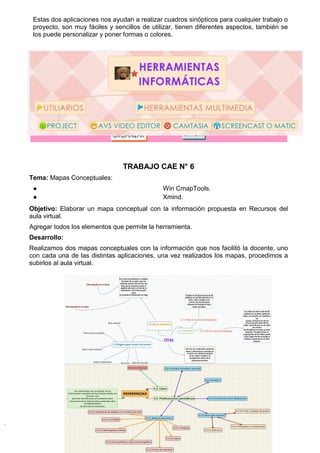 Estas dos aplicaciones nos ayudan a realizar cuadros sinópticos para cualquier trabajo o
proyecto, son muy fáciles y sencillos de utilizar, tienen diferentes aspectos, también se
los puede personalizar y poner formas o colores.
TRABAJO CAE N° 6
Tema: Mapas Conceptuales:
● Win CmapTools.
● Xmind.
Objetivo: Elaborar un mapa conceptual con la información propuesta en Recursos del
aula virtual.
Agregar todos los elementos que permite la herramienta.
Desarrollo:
Realizamos dos mapas conceptuales con la información que nos facilitó la docente, uno
con cada una de las distintas aplicaciones, una vez realizados los mapas, procedimos a
subirlos al aula virtual.
 