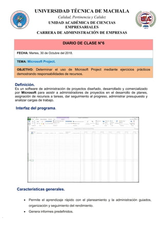 UNIVERSIDAD TÉCNICA DE MACHALA
Calidad, Pertinencia y Calidez
UNIDAD ACADÉMICA DE CIENCIAS
EMPRESARIALES
CARRERA DE ADMINISTRACIÓN DE EMPRESAS
DIARIO DE CLASE N°6
FECHA: Martes, 30 de Octubre del 2018.
TEMA: Microsoft Project.
OBJETIVO: Determinar el uso de Microsoft Project mediante ejercicios prácticos
demostrando responsabilidades de recursos.
Definición.
Es un software de administración de proyectos diseñado, desarrollado y comercializado
por Microsoft para asistir a administradores de proyectos en el desarrollo de planes,
asignación de recursos a tareas, dar seguimiento al progreso, administrar presupuesto y
analizar cargas de trabajo.
Interfaz del programa.
Características generales.
 Permite el aprendizaje rápido con el planeamiento y la administración guiados,
organización y seguimiento del rendimiento.
 Genera informes predefinidos.
 