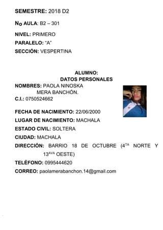 SEMESTRE: 2018 D2
No AULA: B2 – 301
NIVEL: PRIMERO
PARALELO: “A”
SECCIÓN: VESPERTINA
ALUMNO:
DATOS PERSONALES
NOMBRES: PAOLA NINOSKA
MERA BANCHÓN.
C.I.: 0750524662
FECHA DE NACIMIENTO: 22/06/2000
LUGAR DE NACIMIENTO: MACHALA
ESTADO CIVIL: SOLTERA
CIUDAD: MACHALA
DIRECCIÓN: BARRIO 18 DE OCTUBRE (4TA
NORTE Y
13AVA
OESTE)
TELÉFONO: 0995444620
CORREO: paolamerabanchon.14@gmail.com
 