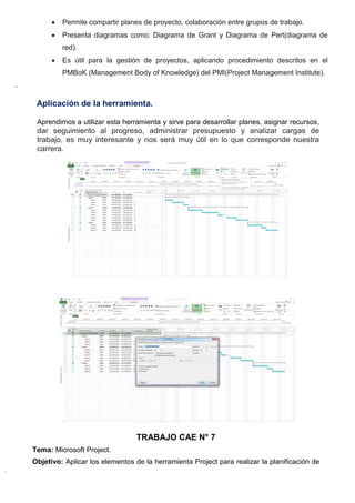  Permite compartir planes de proyecto, colaboración entre grupos de trabajo.
 Presenta diagramas como: Diagrama de Grant y Diagrama de Pert(diagrama de
red).
 Es útil para la gestión de proyectos, aplicando procedimiento descritos en el
PMBoK (Management Body of Knowledge) del PMI(Project Management Institute).
.
Aplicación de la herramienta.
Aprendimos a utilizar esta herramienta y sirve para desarrollar planes, asignar recursos,
dar seguimiento al progreso, administrar presupuesto y analizar cargas de
trabajo, es muy interesante y nos será muy útil en lo que corresponde nuestra
carrera.
TRABAJO CAE N° 7
Tema: Microsoft Project.
Objetivo: Aplicar los elementos de la herramienta Project para realizar la planificación de
 