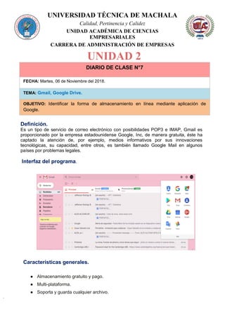 UNIVERSIDAD TÉCNICA DE MACHALA
Calidad, Pertinencia y Calidez
UNIDAD ACADÉMICA DE CIENCIAS
EMPRESARIALES
CARRERA DE ADMINISTRACIÓN DE EMPRESAS
UNIDAD 2
DIARIO DE CLASE N°7
FECHA: Martes, 06 de Noviembre del 2018.
TEMA: Gmail, Google Drive.
OBJETIVO: Identificar la forma de almacenamiento en línea mediante aplicación de
Google.
Definición.
Es un tipo de servicio de correo electrónico con posibilidades POP3 e IMAP, Gmail es
proporcionado por la empresa estadounidense Google, Inc, de manera gratuita, éste ha
captado la atención de, por ejemplo, medios informativos por sus innovaciones
tecnológicas, su capacidad, entre otros, es también llamado Google Mail en algunos
países por problemas legales.
Interfaz del programa.
Características generales.
● Almacenamiento gratuito y pago.
● Multi-plataforma.
● Soporta y guarda cualquier archivo.
 