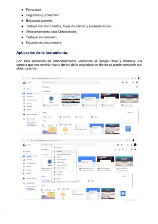 ● Privacidad.
● Seguridad y protección.
● Búsqueda potente.
● Trabaja con documentos, hojas de cálculo y presentaciones.
● Almacenamiento para Chromebook.
● Trabajar sin conexión.
● Escaneo de documentos.
Aplicación de la herramienta.
Con esta aplicación de almacenamiento, utilizamos el Google Drive y creamos una
carpeta que nos servirá mucho dentro de la asignatura en donde se puede compartir con
otros usuarios.
 