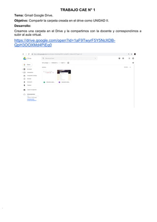 TRABAJO CAE N° 1
Tema: Gmail Google Drive.
Objetivo: Compartir la carpeta creada en el drive como UNIDAD II.
Desarrollo:
Creamos una carpeta en el Drive y la compartimos con la docente y correspondimos a
subir al aula virtual.
https://drive.google.com/open?id=1aF9TwyrF5Y5NcXDB-
QpH3OOXMd4PiEq0
 