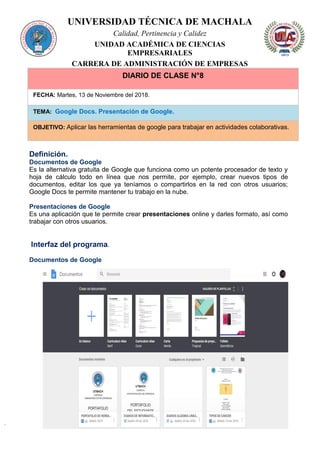 UNIVERSIDAD TÉCNICA DE MACHALA
Calidad, Pertinencia y Calidez
UNIDAD ACADÉMICA DE CIENCIAS
EMPRESARIALES
CARRERA DE ADMINISTRACIÓN DE EMPRESAS
DIARIO DE CLASE N°8
FECHA: Martes, 13 de Noviembre del 2018.
TEMA: Google Docs. Presentación de Google.
OBJETIVO: Aplicar las herramientas de google para trabajar en actividades colaborativas.
Definición.
Documentos de Google
Es la alternativa gratuita de Google que funciona como un potente procesador de texto y
hoja de cálculo todo en línea que nos permite, por ejemplo, crear nuevos tipos de
documentos, editar los que ya teníamos o compartirlos en la red con otros usuarios;
Google Docs te permite mantener tu trabajo en la nube.
Presentaciones de Google
Es una aplicación que te permite crear presentaciones online y darles formato, así como
trabajar con otros usuarios.
Interfaz del programa.
Documentos de Google
 