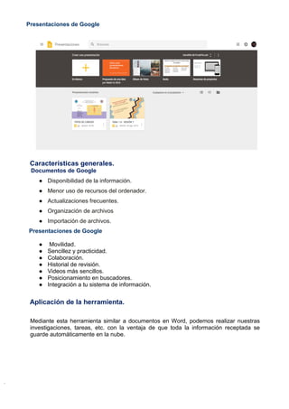 Presentaciones de Google
Características generales.
Documentos de Google
● Disponibilidad de la información.
● Menor uso de recursos del ordenador.
● Actualizaciones frecuentes.
● Organización de archivos
● Importación de archivos.
Presentaciones de Google
● Movilidad.
● Sencillez y practicidad.
● Colaboración.
● Historial de revisión.
● Videos más sencillos.
● Posicionamiento en buscadores.
● Integración a tu sistema de información.
Aplicación de la herramienta.
Mediante esta herramienta similar a documentos en Word, podemos realizar nuestras
investigaciones, tareas, etc. con la ventaja de que toda la información receptada se
guarde automáticamente en la nube.
 