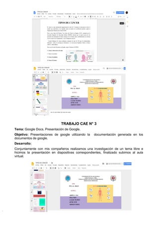 TRABAJO CAE N° 3
Tema: Google Docs. Presentación de Google.
Objetivo: Presentaciones de google utilizando la documentación generada en los
documentos de google.
Desarrollo:
Conjuntamente con mis compañeros realizamos una investigación de un tema libre e
hicimos la presentación en diapositivas correspondientes, finalizado subimos al aula
virtual.
 