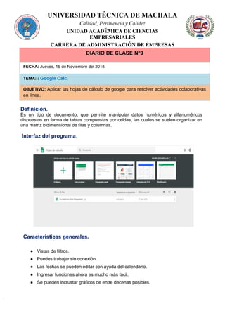 UNIVERSIDAD TÉCNICA DE MACHALA
Calidad, Pertinencia y Calidez
UNIDAD ACADÉMICA DE CIENCIAS
EMPRESARIALES
CARRERA DE ADMINISTRACIÓN DE EMPRESAS
DIARIO DE CLASE N°9
FECHA: Jueves, 15 de Noviembre del 2018.
TEMA: : Google Calc.
OBJETIVO: Aplicar las hojas de cálculo de google para resolver actividades colaborativas
en línea.
Definición.
Es un tipo de documento, que permite manipular datos numéricos y alfanuméricos
dispuestos en forma de tablas compuestas por celdas, las cuales se suelen organizar en
una matriz bidimensional de filas y columnas.
Interfaz del programa.
Características generales.
● Vistas de filtros.
● Puedes trabajar sin conexión.
● Las fechas se pueden editar con ayuda del calendario.
● Ingresar funciones ahora es mucho más fácil.
● Se pueden incrustar gráficos de entre decenas posibles.
 