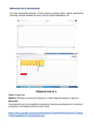 Aplicación de la herramienta.
Con esta herramienta parecida a Excel, podemos ingresar datos, realizar operaciones,
funciones, calcular variedad de cosas, incluye cuadros estadísticos, etc.
TRABAJO CAE N° 4
Tema: Google Calc.
Objetivo: Resolver en grupos de 5 personas y cada integrante resolver un ejercicio.
Desarrollo:
Conjuntamente con mis compañeros realizamos 5 ejercicios planteados por la docente, 1
por persona, ya finalizado subimos al aula virtual.
https://docs.google.com/spreadsheets/d/1y3buWGlWYLKpPwVL27gDU
7HSQ1gxBWKaT7wRXXIzjCA/edit
 
