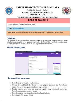 UNIVERSIDAD TÉCNICA DE MACHALA
Calidad, Pertinencia y Calidez
UNIDAD ACADÉMICA DE CIENCIAS
EMPRESARIALES
CARRERA DE ADMINISTRACIÓN DE EMPRESAS
DIARIO DE CLASE N°10
FECHA: Martes, 20 de Noviembre del 2018.
TEMA: : Google Forms.
OBJETIVO: Determinar el uso que se le puede asignar a los formularios de google.
Definición.
Formularios te permite planificar eventos, enviar una encuesta, hacer preguntas a tus
estudiantes o recopilar otros tipos de información de forma fácil y eficiente, puedes crear
un formulario desde drive o a partir de una hoja de cálculo existente.
Interfaz del programa
Características generales.
● Permite crear formularios multipáginas.
● Ofrece la posibilidad de derivar a una página concreta del formulario,
dependiendo de la respuesta dada a una pregunta.
● Puede mostrar una barra de progreso, opción muy interesante para los
formularios que sean un poco largos.
● Permite elegir si una pregunta es opcional u obligatoria.
● Se puede incluir fotos y videos.
 