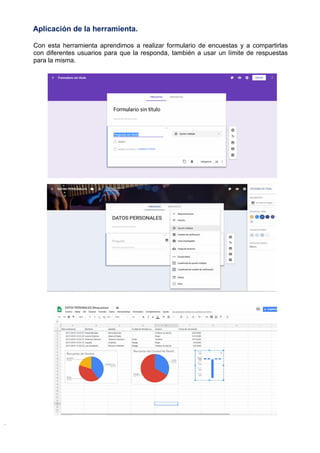 Aplicación de la herramienta.
Con esta herramienta aprendimos a realizar formulario de encuestas y a compartirlas
con diferentes usuarios para que la responda, también a usar un límite de respuestas
para la misma.
 