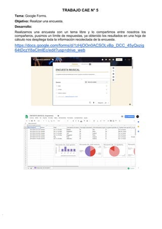 TRABAJO CAE N° 5
Tema: Google Forms.
Objetivo: Realizar una encuesta.
Desarrollo:
Realizamos una encuesta con un tema libre y lo compartimos entre nosotros los
compañeros, pusimos un límite de respuestas, ya obtenido los resultados en una hoja de
cálculo nos despliega toda la información recolectada de la encuesta.
https://docs.google.com/forms/d/1zHjOOn0ACSOLvBp_DCC_45yQxzig
64tDczY8aClmlEc/edit?usp=drive_web
 