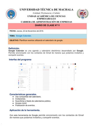 UNIVERSIDAD TÉCNICA DE MACHALA
Calidad, Pertinencia y Calidez
UNIDAD ACADÉMICA DE CIENCIAS
EMPRESARIALES
CARRERA DE ADMINISTRACIÓN DE EMPRESAS
DIARIO DE CLASE N°11
FECHA: Jueves, 22 de Noviembre del 2018.
TEMA: Google Calendar.
OBJETIVO: Planificar eventos utilizando el calendario de google.
Definición.
Google Calendar es una agenda y calendario electrónico desarrollado por Google.
Permite sincronizarlo con los contactos de Gmail de manera que podamos invitarlos y
compartir eventos.
Interfaz del programa
Características generales.
● Uso compartido del calendario.
● Invitaciones.
● Suscribirse a feeds de calendarios público.
● Acceso móvil.
● Publicación de eventos.
Aplicación de la herramienta.
Con esta herramienta de Google permite sincronizarlo con los contactos de Gmail
de manera que podamos invitarlos y compartir eventos.
 