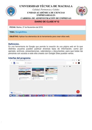 UNIVERSIDAD TÉCNICA DE MACHALA
Calidad, Pertinencia y Calidez
UNIDAD ACADÉMICA DE CIENCIAS
EMPRESARIALES
CARRERA DE ADMINISTRACIÓN DE EMPRESAS
DIARIO DE CLASE N°12
FECHA: Martes, 27 de Noviembre del 2018.
TEMA: GoogleSities.
OBJETIVO: Aplicar los elementos de la herramienta para crear sitios web.
Definición.
Es una herramienta de Google que permite la creación de una página web en la que
distintos usuarios pueden publicar diversos tipos de información, como por
ejemplo, archivos, presentaciones, calendarios y documentos; para que todas las
personas con acceso a este sitio creado con Google Sites puedan verlos.
Interfaz del programa
 