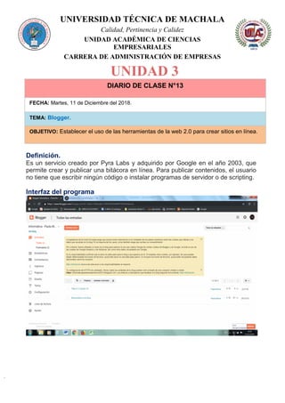 UNIVERSIDAD TÉCNICA DE MACHALA
Calidad, Pertinencia y Calidez
UNIDAD ACADÉMICA DE CIENCIAS
EMPRESARIALES
CARRERA DE ADMINISTRACIÓN DE EMPRESAS
UNIDAD 3
DIARIO DE CLASE N°13
FECHA: Martes, 11 de Diciembre del 2018.
TEMA: Blogger.
OBJETIVO: Establecer el uso de las herramientas de la web 2.0 para crear sitios en línea.
Definición.
Es un servicio creado por Pyra Labs y adquirido por Google en el año 2003, que
permite crear y publicar una bitácora en línea. Para publicar contenidos, el usuario
no tiene que escribir ningún código o instalar programas de servidor o de scripting.
Interfaz del programa
 