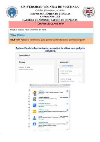 UNIVERSIDAD TÉCNICA DE MACHALA
Calidad, Pertinencia y Calidez
UNIDAD ACADÉMICA DE CIENCIAS
EMPRESARIALES
CARRERA DE ADMINISTRACIÓN DE EMPRESAS
DIARIO DE CLASE N°14
FECHA: Jueves, 13 de Diciembre del 2018.
TEMA: Blogger.
OBJETIVO: Aplicar la herramienta para generar contenido que se permita compartir.
Aplicación de la herramienta y creación de sitios con gadgets
incluidos.
 