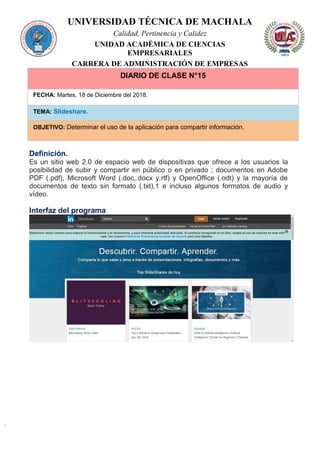 UNIVERSIDAD TÉCNICA DE MACHALA
Calidad, Pertinencia y Calidez
UNIDAD ACADÉMICA DE CIENCIAS
EMPRESARIALES
CARRERA DE ADMINISTRACIÓN DE EMPRESAS
DIARIO DE CLASE N°15
FECHA: Martes, 18 de Diciembre del 2018.
TEMA: Slideshare.
OBJETIVO: Determinar el uso de la aplicación para compartir información.
Definición.
Es un sitio web 2.0 de espacio web de dispositivas que ofrece a los usuarios la
posibilidad de subir y compartir en público o en privado ; documentos en Adobe
PDF (.pdf), Microsoft Word (.doc,.docx y.rtf) y OpenOffice (.odt) y la mayoría de
documentos de texto sin formato (.txt),1 e incluso algunos formatos de audio y
vídeo.
Interfaz del programa
 