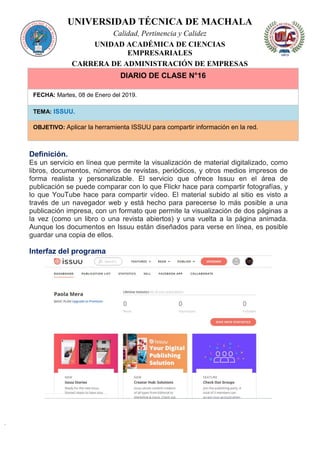 UNIVERSIDAD TÉCNICA DE MACHALA
Calidad, Pertinencia y Calidez
UNIDAD ACADÉMICA DE CIENCIAS
EMPRESARIALES
CARRERA DE ADMINISTRACIÓN DE EMPRESAS
DIARIO DE CLASE N°16
FECHA: Martes, 08 de Enero del 2019.
TEMA: ISSUU.
OBJETIVO: Aplicar la herramienta ISSUU para compartir información en la red.
Definición.
Es un servicio en línea que permite la visualización de material digitalizado, como
libros, documentos, números de revistas, periódicos, y otros medios impresos de
forma realista y personalizable. El servicio que ofrece Issuu en el área de
publicación se puede comparar con lo que Flickr hace para compartir fotografías, y
lo que YouTube hace para compartir vídeo. El material subido al sitio es visto a
través de un navegador web y está hecho para parecerse lo más posible a una
publicación impresa, con un formato que permite la visualización de dos páginas a
la vez (como un libro o una revista abiertos) y una vuelta a la página animada.
Aunque los documentos en Issuu están diseñados para verse en línea, es posible
guardar una copia de ellos.
Interfaz del programa
 