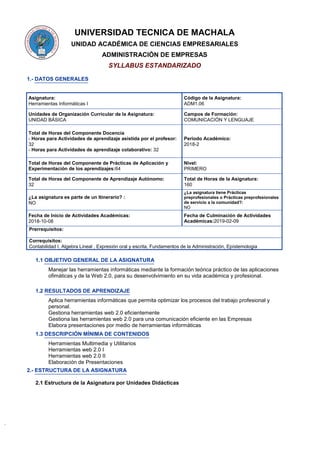 UNIVERSIDAD TECNICA DE MACHALA
UNIDAD ACADÉMICA DE CIENCIAS EMPRESARIALES
ADMINISTRACIÓN DE EMPRESAS
SYLLABUS ESTANDARIZADO
1.- DATOS GENERALES
Asignatura:
Herramientas Informáticas I
Código de la Asignatura:
ADM1.06
Unidades de Organización Curricular de la Asignatura:
UNIDAD BÁSICA
Campos de Formación:
COMUNICACIÓN Y LENGUAJE
Total de Horas del Componente Docencia
- Horas para Actividades de aprendizaje asistida por el profesor:
32
- Horas para Actividades de aprendizaje colaborativo: 32
Periodo Académico:
2018-2
Total de Horas del Componente de Prácticas de Aplicación y
Experimentación de los aprendizajes:64
Nivel:
PRIMERO
Total de Horas del Componente de Aprendizaje Autónomo:
32
Total de Horas de la Asignatura:
160
¿La asignatura es parte de un Itinerario? :
NO
¿La asignatura tiene Prácticas
preprofesionales o Prácticas preprofesionales
de servicio a la comunidad?:
NO
Fecha de Inicio de Actividades Académicas:
2018-10-08
Fecha de Culminación de Actividades
Académicas:2019-02-09
Prerrequisitos:
Correquisitos:
Contabilidad I, Algebra Lineal , Expresión oral y escrita, Fundamentos de la Administración, Epístemologia
1.1 OBJETIVO GENERAL DE LA ASIGNATURA
Manejar las herramientas informáticas mediante la formación teórica práctico de las aplicaciones
ofimáticas y de la Web 2.0, para su desenvolvimiento en su vida académica y profesional.
1.2 RESULTADOS DE APRENDIZAJE
Aplica herramientas informáticas que permita optimizar los procesos del trabajo profesional y
personal.
Gestiona herramientas web 2.0 eficientemente
Gestiona las herramientas web 2.0 para una comunicación eficiente en las Empresas
Elabora presentaciones por medio de herramientas informáticas
1.3 DESCRIPCIÓN MÍNIMA DE CONTENIDOS
Herramientas Multimedia y Utilitarios
Herramientas web 2.0 I
Herramientas web 2.0 II
Elaboración de Presentaciones
2.- ESTRUCTURA DE LA ASIGNATURA
2.1 Estructura de la Asignatura por Unidades Didácticas
 