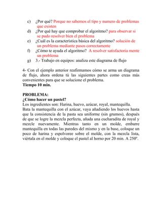 c) ¿Por qué? Porque no sabemos el tipo y numero de problemas
que existen
d) ¿Por qué hay que comprobar el algoritmo? para observar si
se pudo resolver bien el problema
e) ¿Cuál es la característica básica del algoritmo? solución de
un problema mediante pasos correctamente
f) ¿Cómo te ayuda el algoritmo? A resolver satisfactoria mente
un problema
g) 3.- Trabajo en equipos: analiza este diagrama de flujo
4- Con el ejemplo anterior reafirmamos cómo se arma un diagrama
de flujo, ahora ordena tú las siguientes partes como creas más
convenientes para que se solucione el problema.
Tiempo 10 min.
PROBLEMA:
¿Cómo hacer un pastel?
Los ingredientes son: Harina, huevo, azúcar, royal, mantequilla.
Bata la mantequilla con el azúcar, vaya añadiendo los huevos hasta
que la consistencia de la pasta sea uniforme (sin grumos), después
de que se logre la mezcla perfecta, añada una cucharadita de royal y
mezcle nuevamente. Mientras tanto en un molde, embarre
mantequilla en todas las paredes del mismo y en la base, coloque un
poco de harina y espolvoree sobre el molde, con la mezcla lista,
viértala en el molde y coloque el pastel al horno por 20 min. A 250º.
 