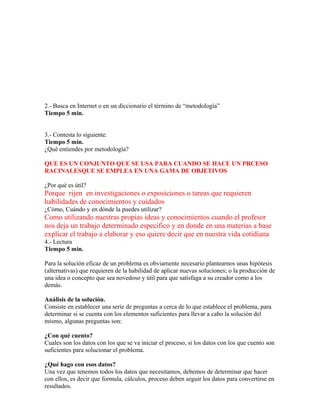 2.- Busca en Internet o en un diccionario el término de “metodología”
Tiempo 5 min.
3.- Contesta lo siguiente.
Tiempo 5 min.
¿Qué entiendes por metodología?
QUE ES UN CONJUNTO QUE SE USA PARA CUANDO SE HACE UN PRCESO
RACINALESQUE SE EMPLEA EN UNA GAMA DE OBJETIVOS
¿Por qué es útil?
Porque rijen en investigaciones o exposiciones o tareas que requieren
habilidades de conocimientos y cuidados
¿Cómo, Cuándo y en dónde la puedes utilizar?
Como utilizando nuestras propias ideas y conocimientos cuando el profesor
nos deja un trabajo determinado especifico y en donde en una materias a base
explicar el trabajo a elaborar y eso quiere decir que en nuestra vida cotidiana
4.- Lectura
Tiempo 5 min.
Para la solución eficaz de un problema es obviamente necesario plantearnos unas hipótesis
(alternativas) que requieren de la habilidad de aplicar nuevas soluciones; o la producción de
una idea o concepto que sea novedoso y útil para que satisfaga a su creador como a los
demás.
Análisis de la solución.
Consiste en establecer una serie de preguntas a cerca de lo que establece el problema, para
determinar si se cuenta con los elementos suficientes para llevar a cabo la solución del
mismo, algunas preguntas son:
¿Con qué cuento?
Cuales son los datos con los que se va iniciar el proceso, si los datos con los que cuento son
suficientes para solucionar el problema.
¿Qué hago con esos datos?
Una vez que tenemos todos los datos que necesitamos, debemos de determinar que hacer
con ellos, es decir que formula, cálculos, proceso deben seguir los datos para convertirse en
resultados.
 