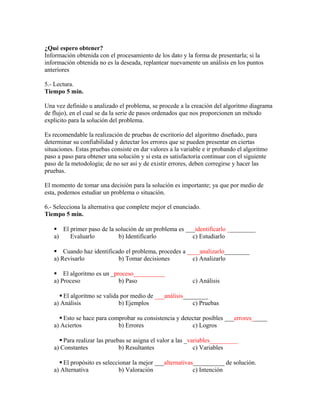 ¿Qué espero obtener?
Información obtenida con el procesamiento de los dato y la forma de presentarla; si la
información obtenida no es la deseada, replantear nuevamente un análisis en los puntos
anteriores
5.- Lectura.
Tiempo 5 min.
Una vez definido u analizado el problema, se procede a la creación del algoritmo diagrama
de flujo), en el cual se da la serie de pasos ordenados que nos proporcionen un método
explicito para la solución del problema.
Es recomendable la realización de pruebas de escritorio del algoritmo diseñado, para
determinar su confiabilidad y detectar los errores que se pueden presentar en ciertas
situaciones. Estas pruebas consiste en dar valores a la variable e ir probando el algoritmo
paso a paso para obtener una solución y si esta es satisfactoria continuar con el siguiente
paso de la metodología; de no ser así y de existir errores, deben corregirse y hacer las
pruebas.
El momento de tomar una decisión para la solución es importante; ya que por medio de
esta, podemos estudiar un problema o situación.
6.- Selecciona la alternativa que complete mejor el enunciado.
Tiempo 5 min.
 El primer paso de la solución de un problema es ___identificarlo _________
a) Evaluarlo b) Identificarlo c) Estudiarlo
 Cuando haz identificado el problema, procedes a ____analizarlo________
a) Revisarlo b) Tomar decisiones c) Analizarlo
 El algoritmo es un _proceso__________
a) Proceso b) Paso c) Análisis
 El algoritmo se valida por medio de ___análisis________
a) Análisis b) Ejemplos c) Pruebas
 Esto se hace para comprobar su consistencia y detectar posibles ___errores_____
a) Aciertos b) Errores c) Logros
 Para realizar las pruebas se asigna el valor a las _variables_________
a) Constantes b) Resultantes c) Variables
 El propósito es seleccionar la mejor ___alternativas__________ de solución.
a) Alternativa b) Valoración c) Intención
 
