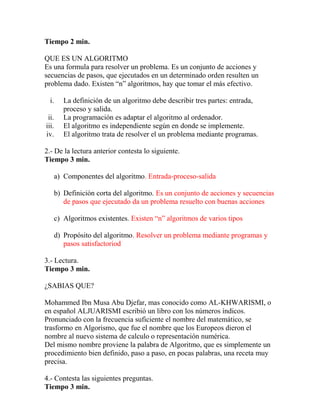 Tiempo 2 min.
QUE ES UN ALGORITMO
Es una formula para resolver un problema. Es un conjunto de acciones y
secuencias de pasos, que ejecutados en un determinado orden resulten un
problema dado. Existen “n” algoritmos, hay que tomar el más efectivo.
i. La definición de un algoritmo debe describir tres partes: entrada,
proceso y salida.
ii. La programación es adaptar el algoritmo al ordenador.
iii. El algoritmo es independiente según en donde se implemente.
iv. El algoritmo trata de resolver el un problema mediante programas.
2.- De la lectura anterior contesta lo siguiente.
Tiempo 3 min.
a) Componentes del algoritmo. Entrada-proceso-salida
b) Definición corta del algoritmo. Es un conjunto de acciones y secuencias
de pasos que ejecutado da un problema resuelto con buenas acciones
c) Algoritmos existentes. Existen “n” algoritmos de varios tipos
d) Propósito del algoritmo. Resolver un problema mediante programas y
pasos satisfactoriod
3.- Lectura.
Tiempo 3 min.
¿SABIAS QUE?
Mohammed Ibn Musa Abu Djefar, mas conocido como AL-KHWARISMI, o
en español ALJUARISMI escribió un libro con los números índicos.
Pronunciado con la frecuencia suficiente el nombre del matemático, se
trasformo en Algorismo, que fue el nombre que los Europeos dieron el
nombre al nuevo sistema de calculo o representación numérica.
Del mismo nombre proviene la palabra de Algoritmo, que es simplemente un
procedimiento bien definido, paso a paso, en pocas palabras, una receta muy
precisa.
4.- Contesta las siguientes preguntas.
Tiempo 3 min.
 